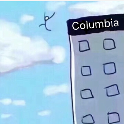 The image features a simplistic and humorous depiction of a stick figure leaping off the side of a building labeled "Columbia." The stick figure's pose suggests a carefree or exaggerated action, evoking a sense of comedic absurdity. The bright blue sky and soft clouds in the background reinforce a lighthearted tone, contrasting with the figure's dramatic leap.
The building's label, "Columbia," likely refers to Columbia University, adding a layer of context that may resonate with students or those familiar with the institution’s reputation. This creates a playful juxtaposition where the figure's action symbolizes the stress or pressure often associated with academic life.
Overall, the image combines a recognizable meme format with a relatable setting, humorously portraying the extremes of student life, making it both engaging and relatable for many viewers.