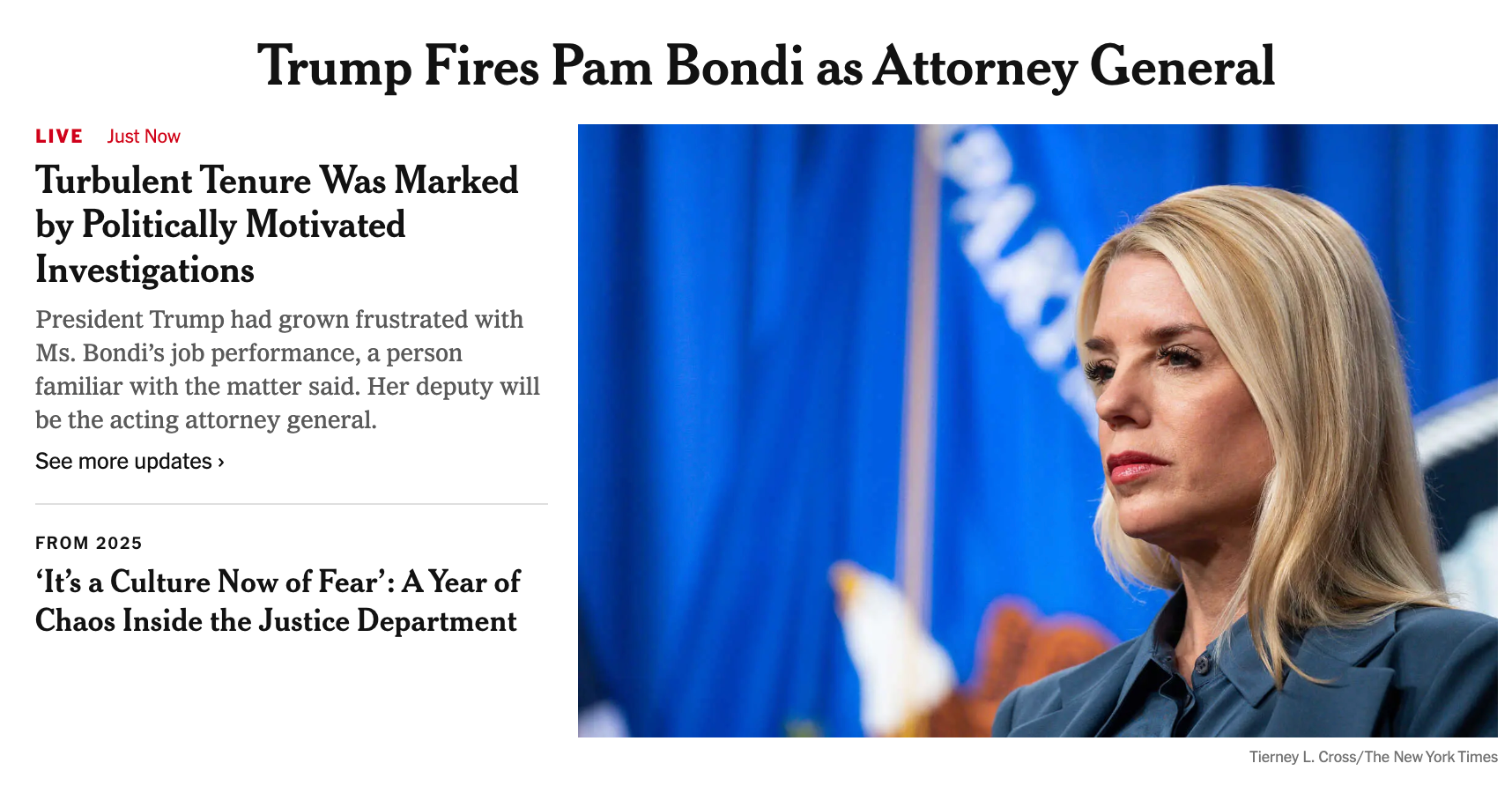 {
  "scene_summary": "Woman with a tense, composed expression",
  "reaction_anchors": [
    {
      "reaction": "tense",
      "intensity": "moderate",
      "mismatch": "none",
      "confidence": 0.9
    }
  ],
  "posture_anchors": [
    {
      "posture": "stiff composure",
      "supports_reaction": "holding-it-together",
      "confidence": 0.9
    }
  ],
  "behavior_anchors": [
    {
      "behavior": "maintaining a stoic expression",
      "confidence": 0.9
    }
  ],
  "contradiction_anchors": [
    {
      "contrast": "composed face vs internal tension",
      "confidence": 0.8
    }
  ],
  "role_anchors": [
    "one person"
  ],
  "contextual_anchors": [],
  "text_in_image": [
    "Trump Fires Pam Bondi as Attorney General",
    "LIVE Just Now",
    "Turbulent Tenure Was Marked by Politically Motivated Investigations",
    "President Trump had grown frustrated with Ms. Bondi's job performance, a person familiar with the matter said. Her deputy will be the acting attorney general.",
    "See more updates",
    "FROM 2025",
    "'It's a Culture Now of Fear': A Year of Chaos Inside the Justice Department",
    "Tierney L. Cross/The New York Times"
  ],
  "unknowns_or_ambiguous": [],
  "safety_notes": []
}