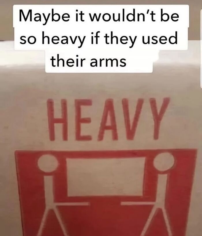 The image humorously critiques a common lifting warning sign, suggesting that the depicted individuals could lighten their load by actually using their arms. The sign, marked with the word "HEAVY," features simplistic stick figures attempting to lift a large object, highlighting the absurdity of the situation. The figures' exaggerated expressions of strain add to the comedic effect, as they awkwardly maneuver the weight without fully engaging their limbs. 

In this playful context, the background is non-specific, focusing solely on the sign itself. This meme captures the irony of miscommunication in safety instructions, making it relatable and amusing. Its light-hearted tone encourages viewers to reflect on common sense versus literal interpretations, showcasing the humor in everyday scenarios and the often-overlooked importance of proper technique in lifting. Overall, this visual joke resonates with anyone who's ever faced a "heavy" task without proper planning.