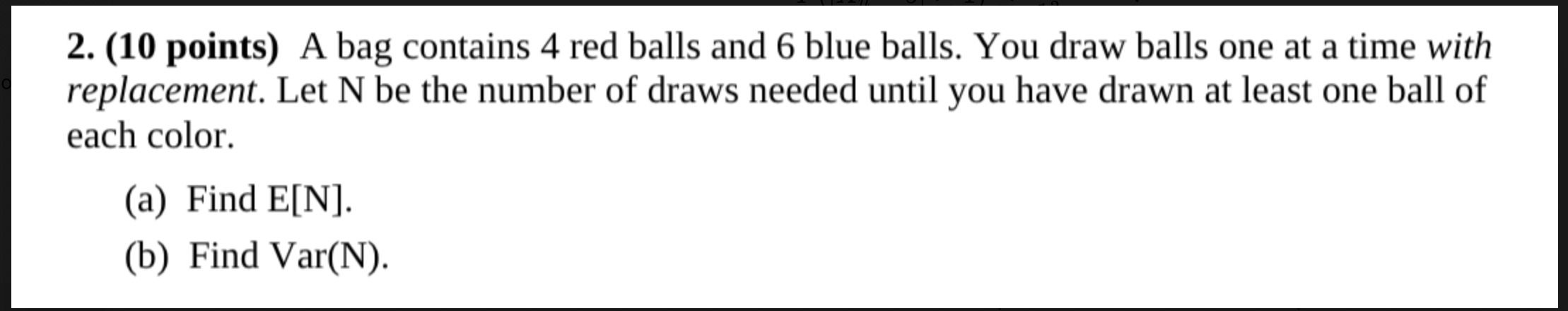 The image presents a challenging math problem, question number 2, prominently displayed on a stark white background, typical of an exam or textbook. This problem, worth a significant '10 points,' describes a classic probability scenario involving drawing balls from a bag with replacement. The problem's demeanor is demanding, almost stern, as it tasks the viewer with finding both the expected value (E[N]) and variance (Var(N)) of the number of draws needed. The plain white background serves as a neutral, academic canvas, emphasizing the problem's intellectual weight. The humor stems from the universal student experience of encountering such a seemingly simple setup that quickly unravels into complex statistical calculations, promising a mental workout for those aiming to conquer its '10 points.'
